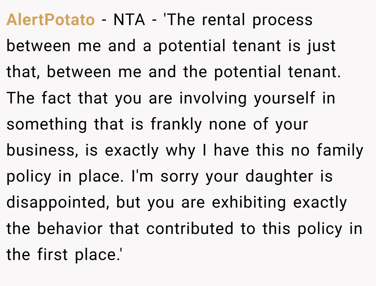 AlertPotato − NTA - 'The rental process between me and a potential tenant is just that, between me and the potential tenant. The fact that you are involving yourself in something that is frankly none of your business, is exactly why I have this no family policy in place. I'm sorry your daughter is disappointed, but you are exhibiting exactly the behavior that contributed to this policy in the first place.'