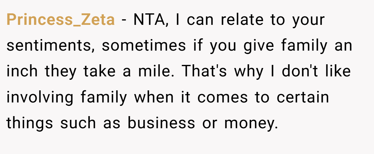 Princess_Zeta − NTA, I can relate to your sentiments, sometimes if you give family an inch they take a mile. That's why I don't like involving family when it comes to certain things such as business or money.