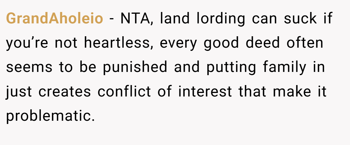 GrandAholeio − NTA, land lording can suck if you’re not heartless, every good deed often seems to be punished and putting family in just creates conflict of interest that make it problematic.