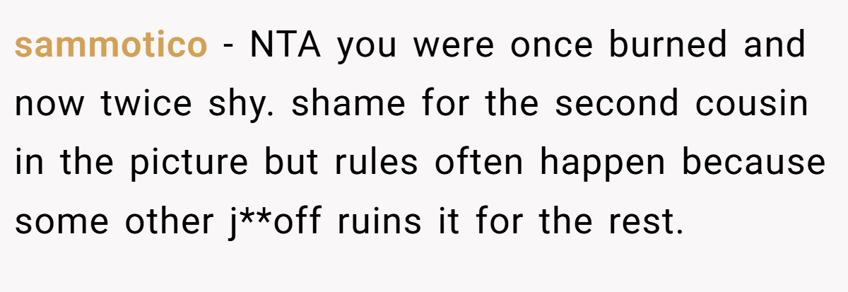 sammotico − NTA you were once burned and now twice shy. shame for the second cousin in the picture but rules often happen because some other j**off ruins it for the rest.