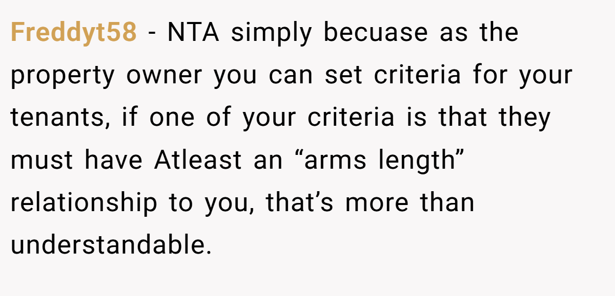 Freddyt58 − NTA simply becuase as the property owner you can set criteria for your tenants, if one of your criteria is that they must have Atleast an “arms length” relationship to you, that’s more than understandable.