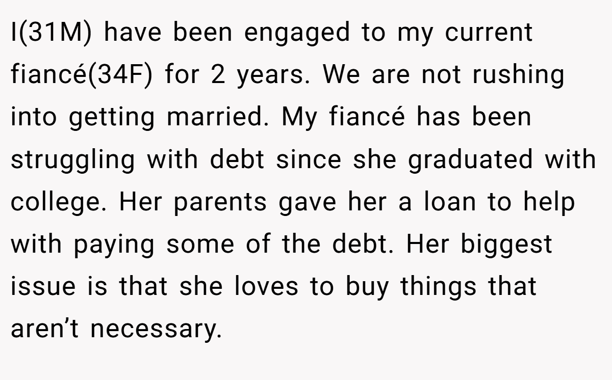 I(31M) have been engaged to my current fiancé(34F) for 2 years. We are not rushing into getting married. My fiancé has been struggling with debt since she graduated with college. Her parents gave her a loan to help with paying some of the debt. Her biggest issue is that she loves to buy things that aren’t necessary.