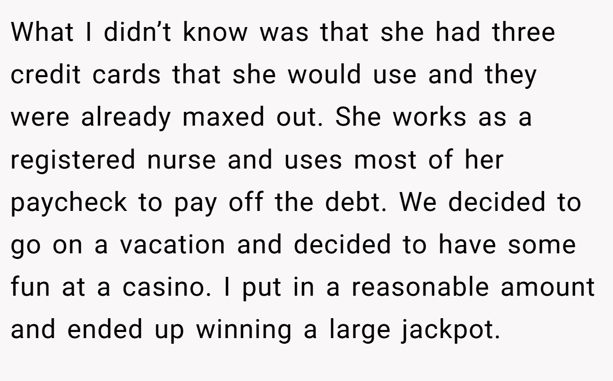 What I didn’t know was that she had three credit cards that she would use and they were already maxed out. She works as a registered nurse and uses most of her paycheck to pay off the debt. We decided to go on a vacation and decided to have some fun at a casino. I put in a reasonable amount and ended up winning a large jackpot.