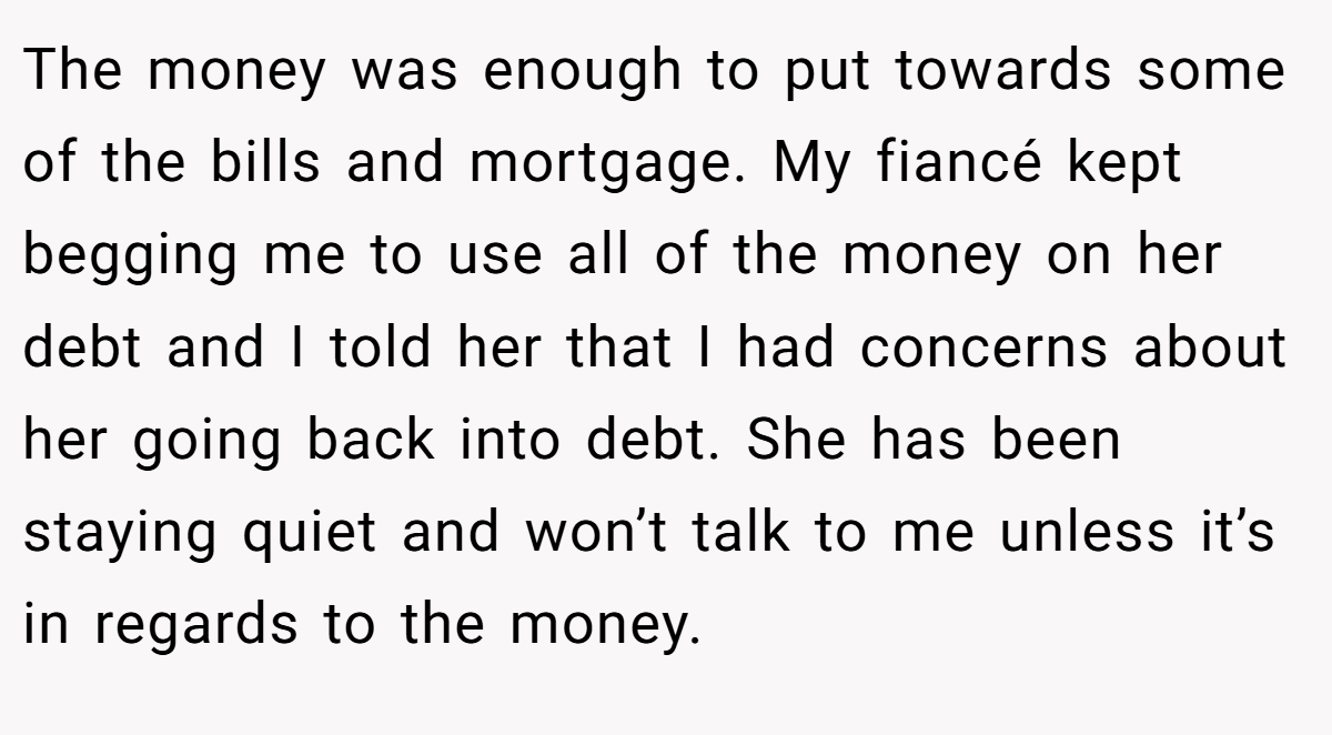 The money was enough to put towards some of the bills and mortgage. My fiancé kept begging me to use all of the money on her debt and I told her that I had concerns about her going back into debt. She has been staying quiet and won’t talk to me unless it’s in regards to the money.