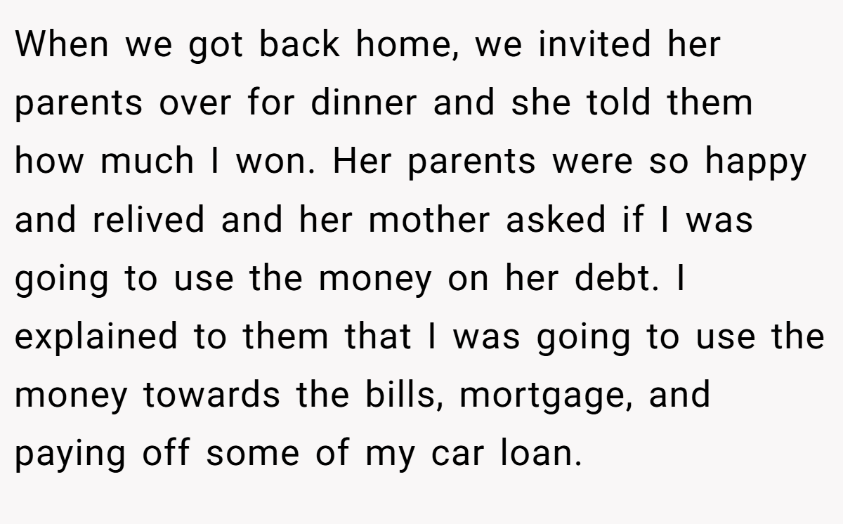When we got back home, we invited her parents over for dinner and she told them how much I won. Her parents were so happy and relived and her mother asked if I was going to use the money on her debt. I explained to them that I was going to use the money towards the bills, mortgage, and paying off some of my car loan.