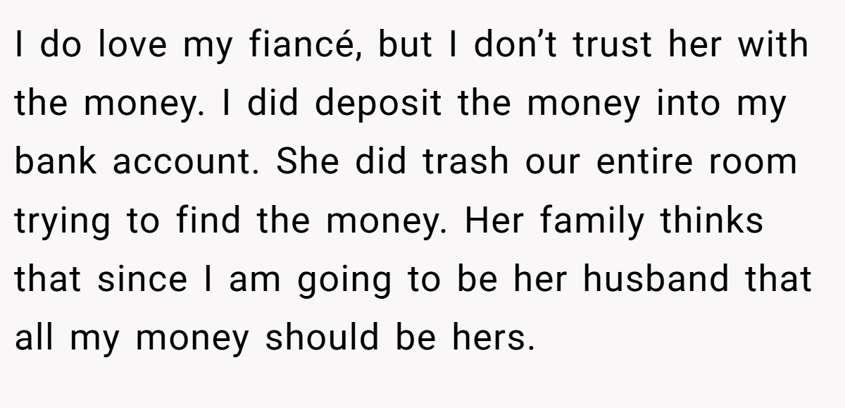 I do love my fiancé, but I don’t trust her with the money. I did deposit the money into my bank account. She did trash our entire room trying to find the money. Her family thinks that since I am going to be her husband that all my money should be hers.