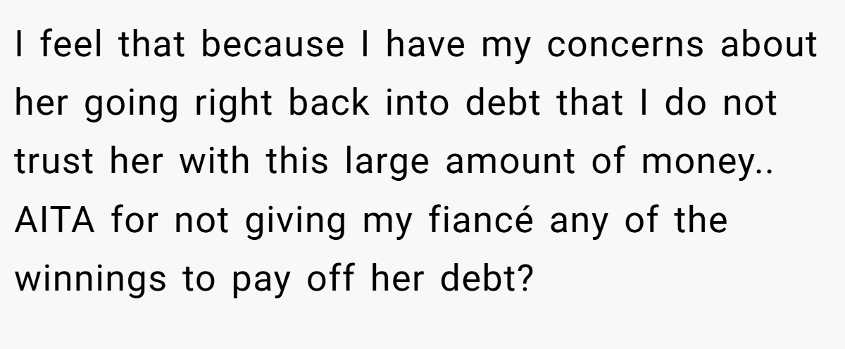 I feel that because I have my concerns about her going right back into debt that I do not trust her with this large amount of money.. AITA for not giving my fiancé any of the winnings to pay off her debt?