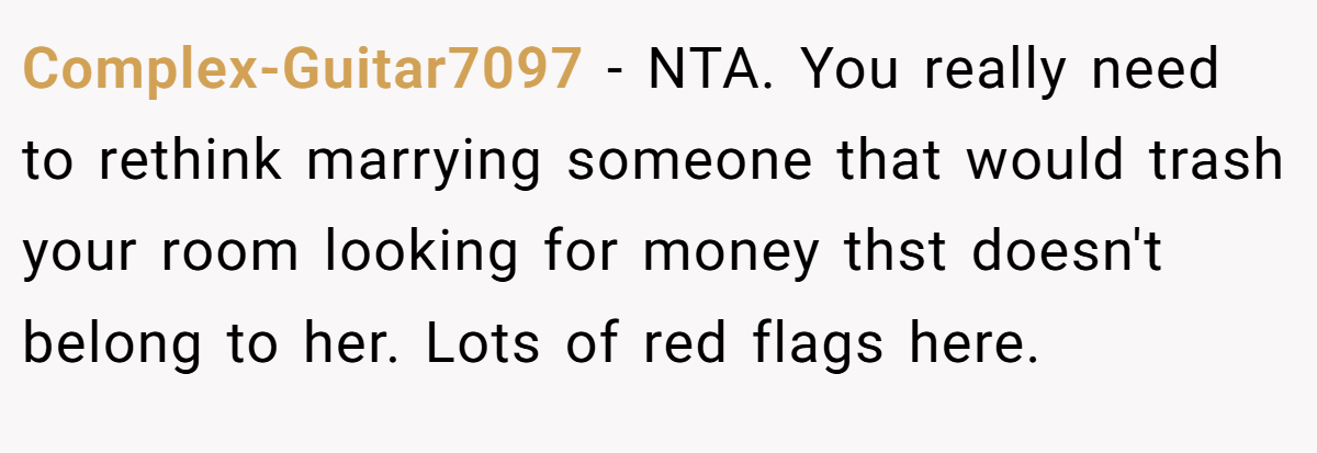 Complex-Guitar7097 − NTA. You really need to rethink marrying someone that would trash your room looking for money thst doesn't belong to her. Lots of red flags here.