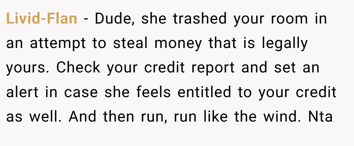 Livid-Flan − Dude, she trashed your room in an attempt to steal money that is legally yours. Check your credit report and set an alert in case she feels entitled to your credit as well. And then run, run like the wind. Nta