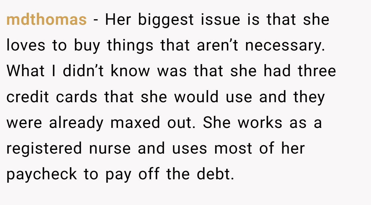 mdthomas − Her biggest issue is that she loves to buy things that aren’t necessary. What I didn’t know was that she had three credit cards that she would use and they were already maxed out. She works as a registered nurse and uses most of her paycheck to pay off the debt.