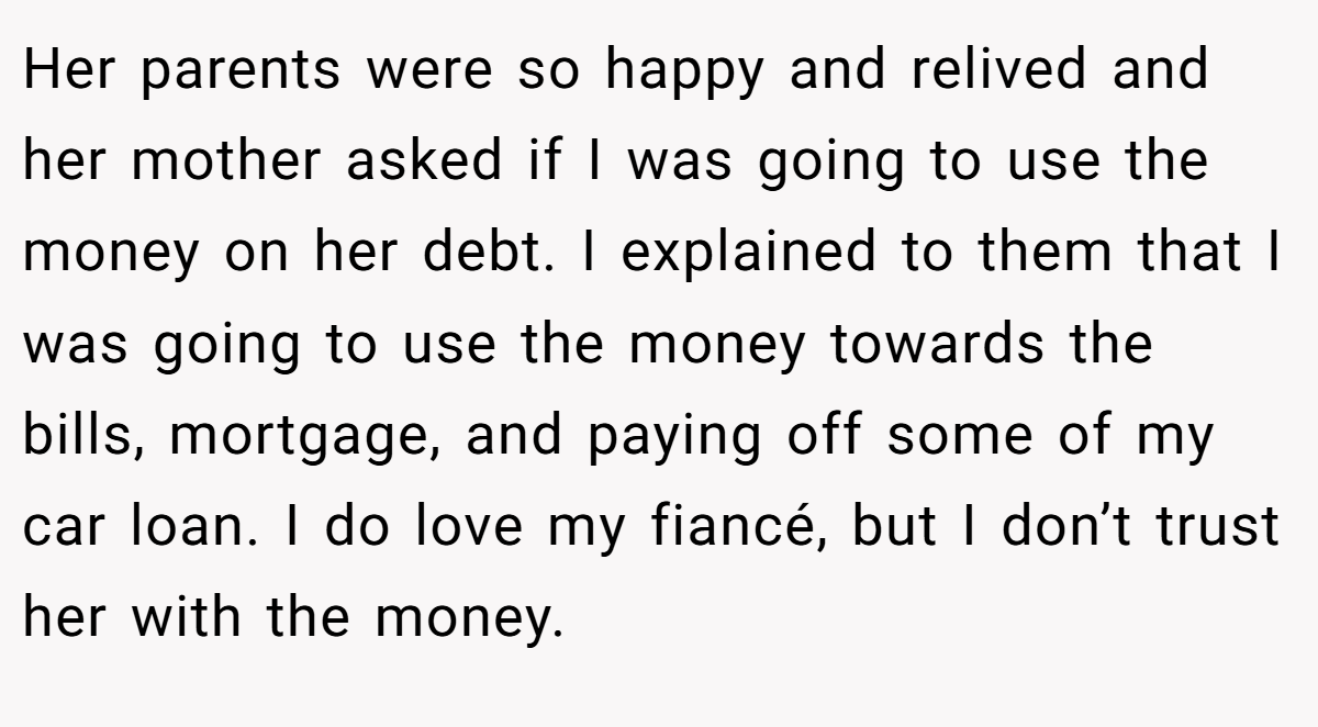Her parents were so happy and relived and her mother asked if I was going to use the money on her debt. I explained to them that I was going to use the money towards the bills, mortgage, and paying off some of my car loan. I do love my fiancé, but I don’t trust her with the money.
