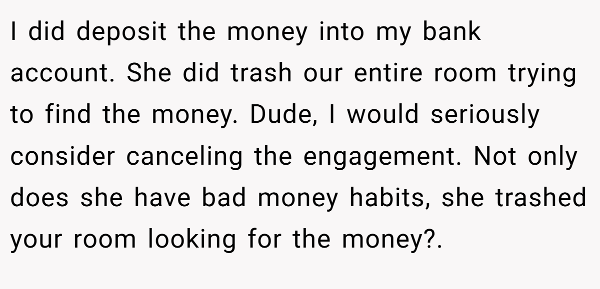I did deposit the money into my bank account. She did trash our entire room trying to find the money. Dude, I would seriously consider canceling the engagement. Not only does she have bad money habits, she trashed your room looking for the money?.