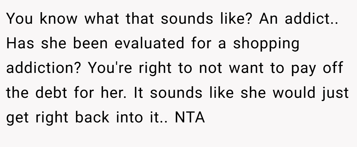 You know what that sounds like? An addict.. Has she been evaluated for a shopping addiction? You're right to not want to pay off the debt for her. It sounds like she would just get right back into it.. NTA