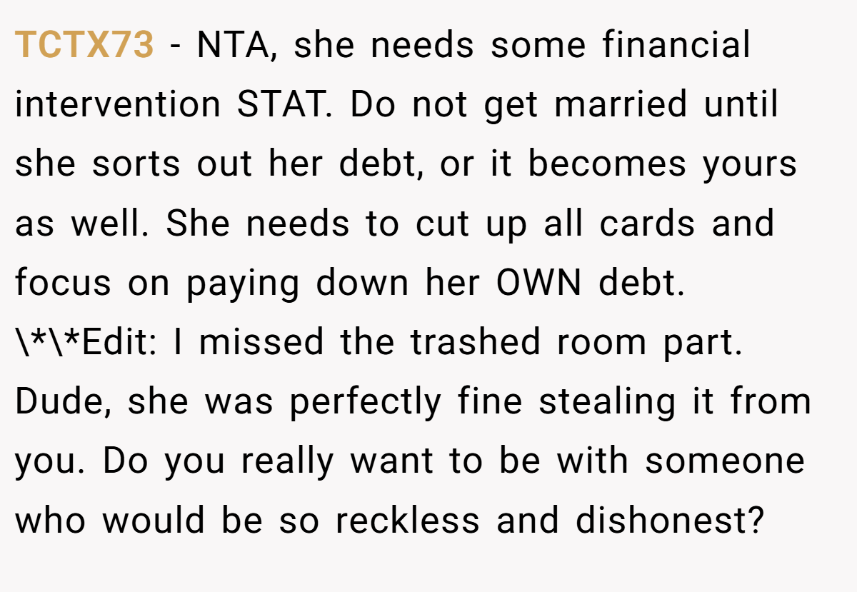 TCTX73 − NTA, she needs some financial intervention STAT. Do not get married until she sorts out her debt, or it becomes yours as well. She needs to cut up all cards and focus on paying down her OWN debt. \*\*Edit: I missed the trashed room part. Dude, she was perfectly fine stealing it from you. Do you really want to be with someone who would be so reckless and dishonest?