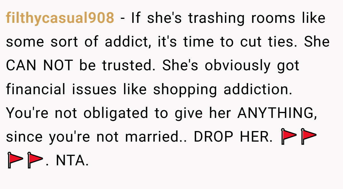 filthycasual908 − If she's trashing rooms like some sort of addict, it's time to cut ties. She CAN NOT be trusted. She's obviously got financial issues like shopping addiction. You're not obligated to give her ANYTHING, since you're not married.. DROP HER. 🚩🚩🚩🚩. NTA.