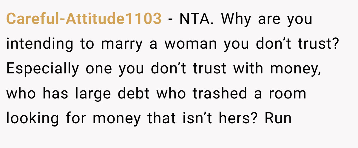 Careful-Attitude1103 − NTA. Why are you intending to marry a woman you don’t trust? Especially one you don’t trust with money, who has large debt who trashed a room looking for money that isn’t hers? Run