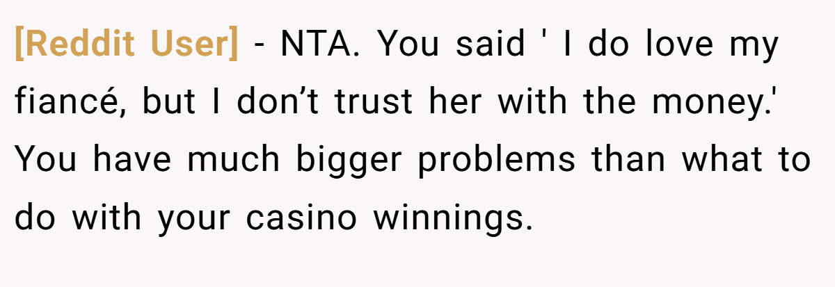 [Reddit User] − NTA. You said ' I do love my fiancé, but I don’t trust her with the money.' You have much bigger problems than what to do with your casino winnings.