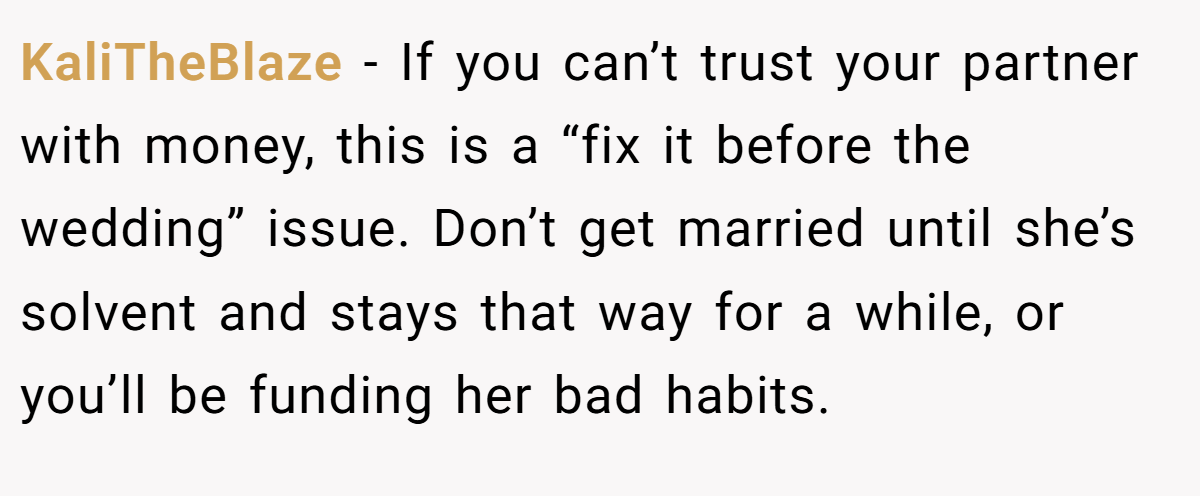 KaliTheBlaze − If you can’t trust your partner with money, this is a “fix it before the wedding” issue. Don’t get married until she’s solvent and stays that way for a while, or you’ll be funding her bad habits.