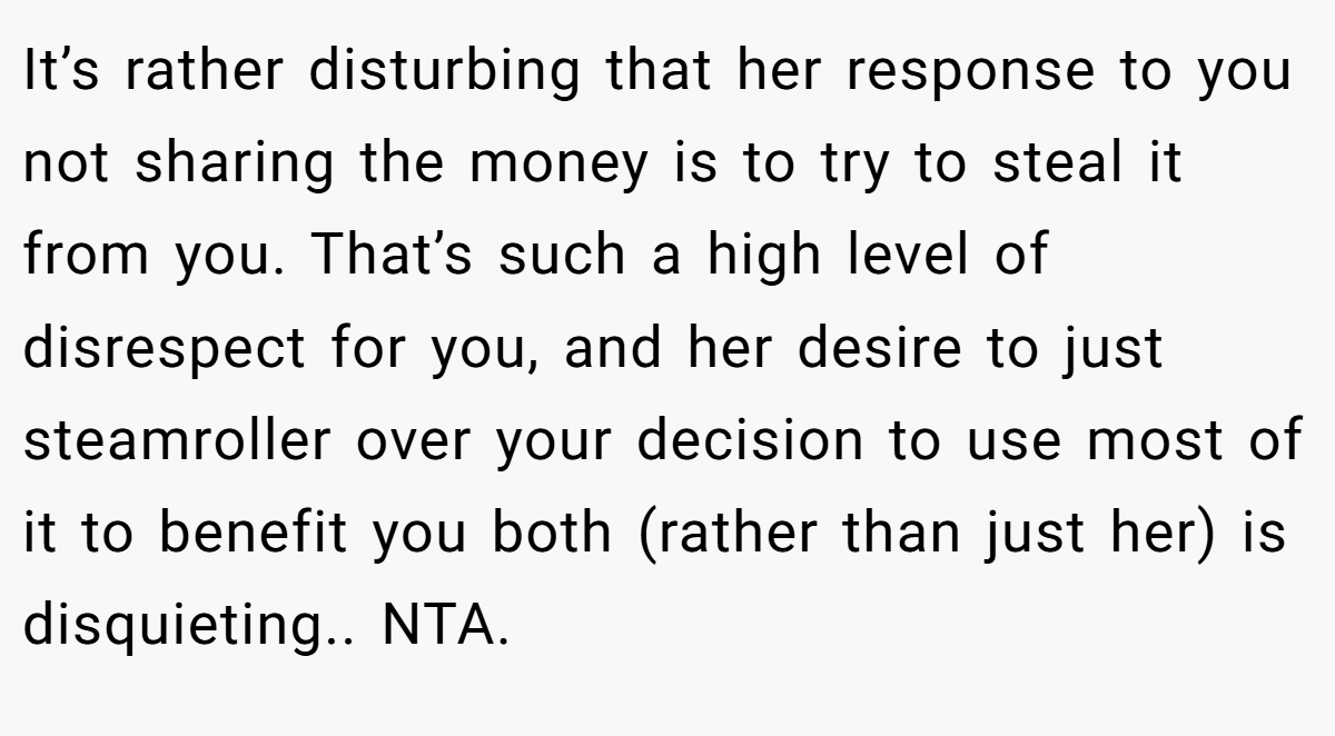 It’s rather disturbing that her response to you not sharing the money is to try to steal it from you. That’s such a high level of disrespect for you, and her desire to just steamroller over your decision to use most of it to benefit you both (rather than just her) is disquieting.. NTA.