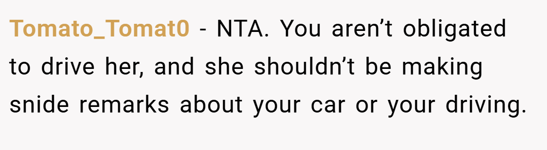 Tomato_Tomat0 − NTA. You aren’t obligated to drive her, and she shouldn’t be making snide remarks about your car or your driving.