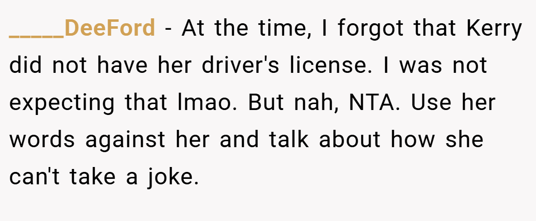 _____DeeFord − At the time, I forgot that Kerry did not have her driver's license. I was not expecting that lmao. But nah, NTA. Use her words against her and talk about how she can't take a joke.