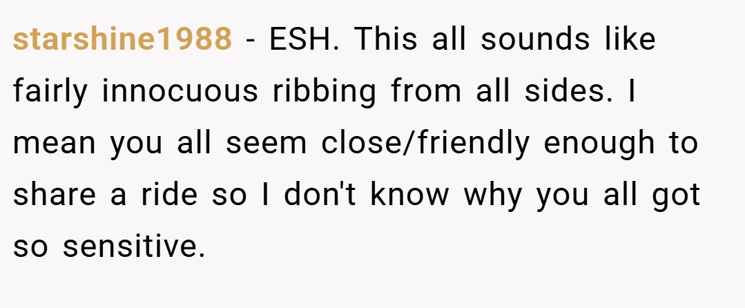 starshine1988 − ESH. This all sounds like fairly innocuous ribbing from all sides. I mean you all seem close/friendly enough to share a ride so I don't know why you all got so sensitive.