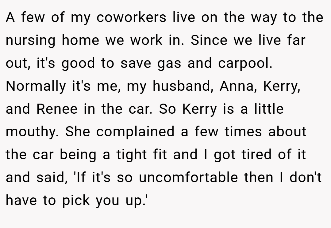A few of my coworkers live on the way to the nursing home we work in. Since we live far out, it's good to save gas and carpool. Normally it's me, my husband, Anna, Kerry, and Renee in the car. So Kerry is a little mouthy. She complained a few times about the car being a tight fit and I got tired of it and said, 'If it's so uncomfortable then I don't have to pick you up.'