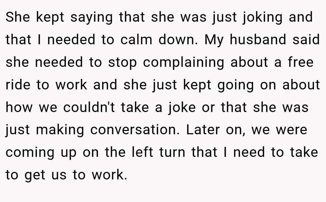 She kept saying that she was just joking and that I needed to calm down. My husband said she needed to stop complaining about a free ride to work and she just kept going on about how we couldn't take a joke or that she was just making conversation. Later on, we were coming up on the left turn that I need to take to get us to work.