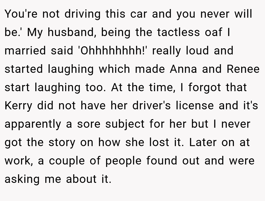 You're not driving this car and you never will be.' My husband, being the tactless oaf I married said 'Ohhhhhhhh!' really loud and started laughing which made Anna and Renee start laughing too. At the time, I forgot that Kerry did not have her driver's license and it's apparently a sore subject for her but I never got the story on how she lost it. Later on at work, a couple of people found out and were asking me about it.