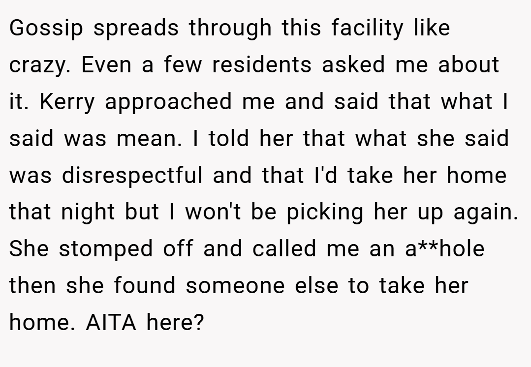 Gossip spreads through this facility like crazy. Even a few residents asked me about it. Kerry approached me and said that what I said was mean. I told her that what she said was disrespectful and that I'd take her home that night but I won't be picking her up again. She stomped off and called me an a**hole then she found someone else to take her home. AITA here?