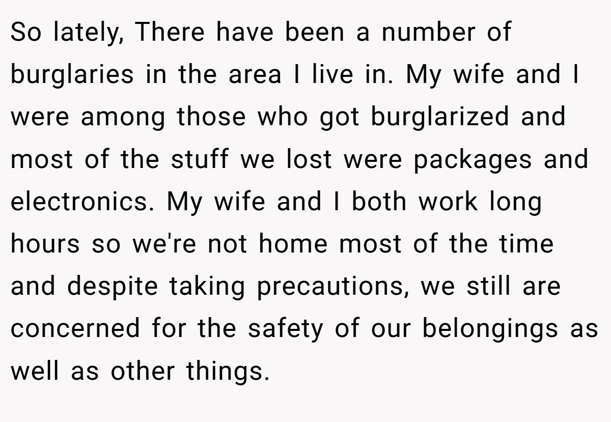 So lately, There have been a number of burglaries in the area I live in. My wife and I were among those who got burglarized and most of the stuff we lost were packages and electronics. My wife and I both work long hours so we're not home most of the time and despite taking precautions, we still are concerned for the safety of our belongings as well as other things.