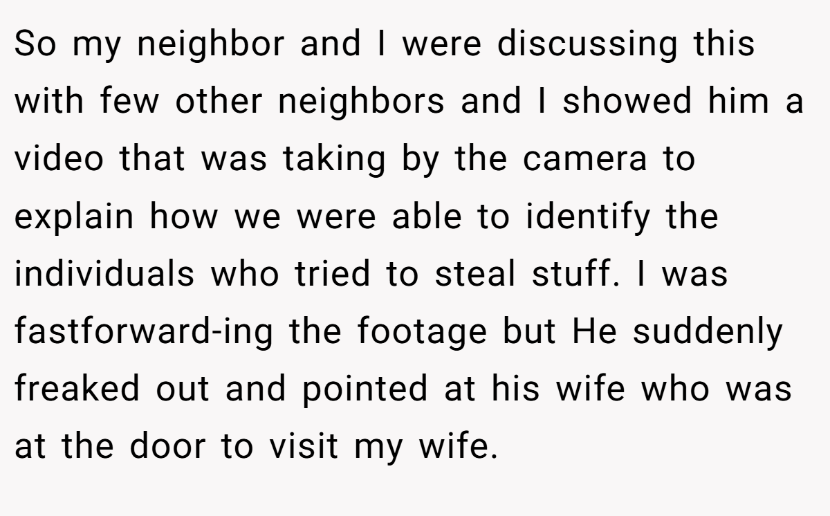 So my neighbor and I were discussing this with few other neighbors and I showed him a video that was taking by the camera to explain how we were able to identify the individuals who tried to steal stuff. I was fastforward-ing the footage but He suddenly freaked out and pointed at his wife who was at the door to visit my wife.