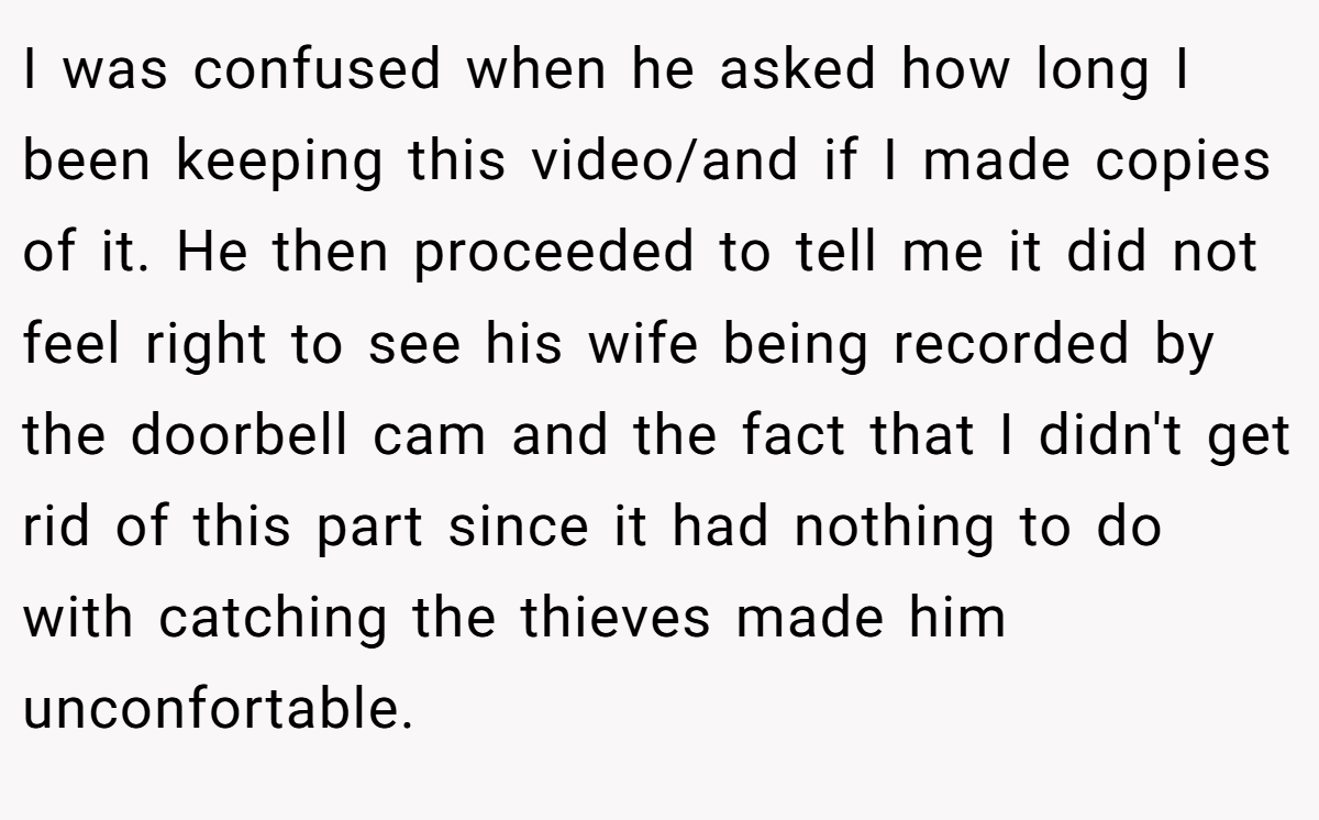 I was confused when he asked how long I been keeping this video/and if I made copies of it. He then proceeded to tell me it did not feel right to see his wife being recorded by the doorbell cam and the fact that I didn't get rid of this part since it had nothing to do with catching the thieves made him unconfortable.