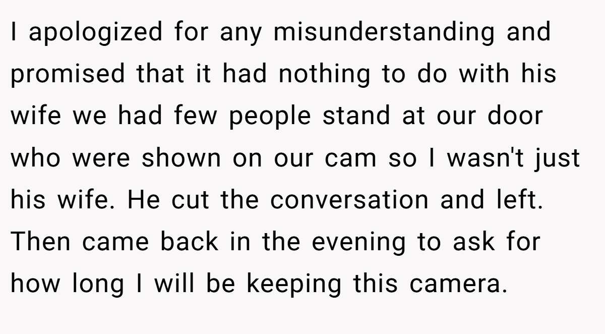 I apologized for any misunderstanding and promised that it had nothing to do with his wife we had few people stand at our door who were shown on our cam so I wasn't just his wife. He cut the conversation and left. Then came back in the evening to ask for how long I will be keeping this camera.