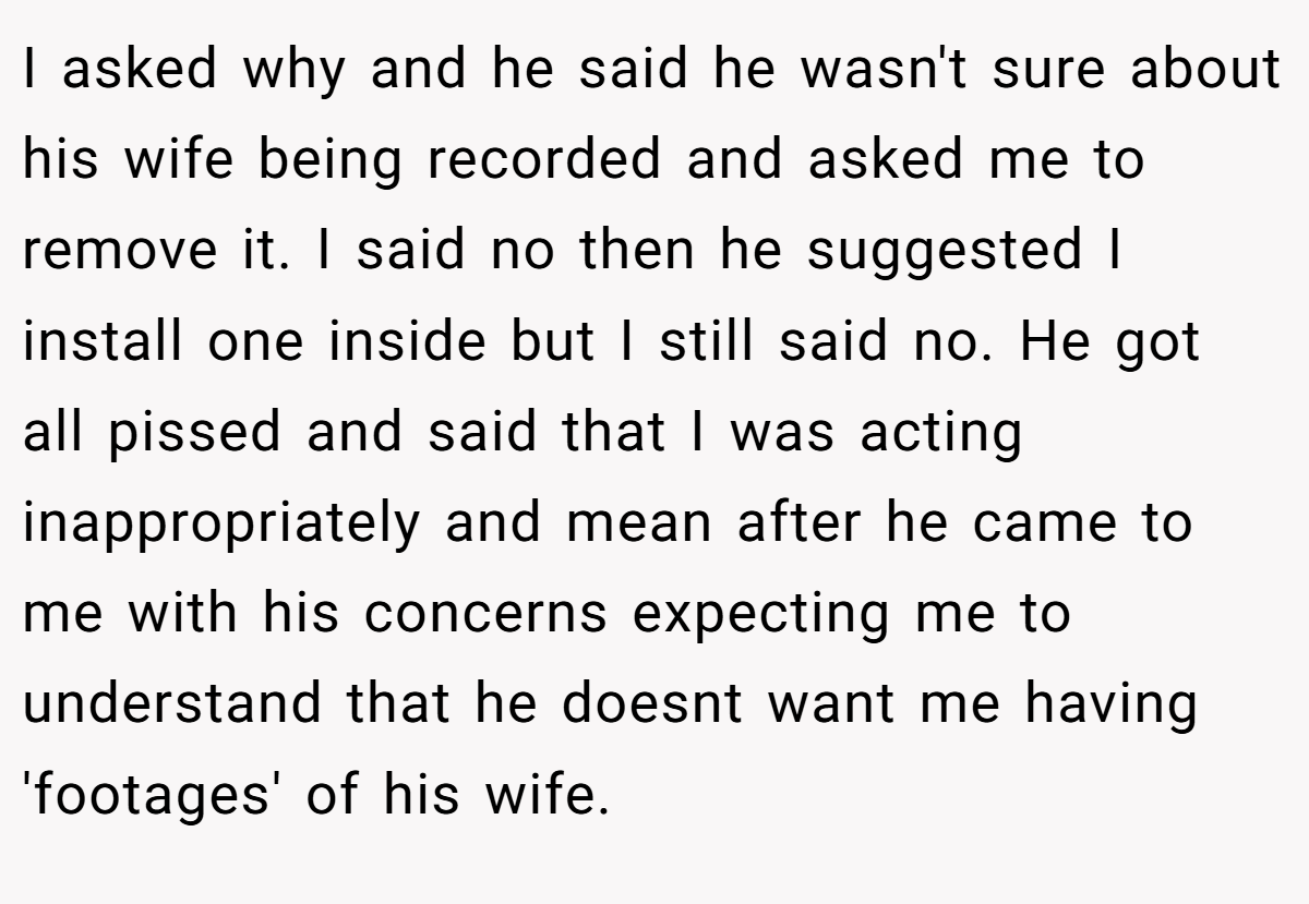 I asked why and he said he wasn't sure about his wife being recorded and asked me to remove it. I said no then he suggested I install one inside but I still said no. He got all pissed and said that I was acting inappropriately and mean after he came to me with his concerns expecting me to understand that he doesnt want me having 'footages' of his wife.