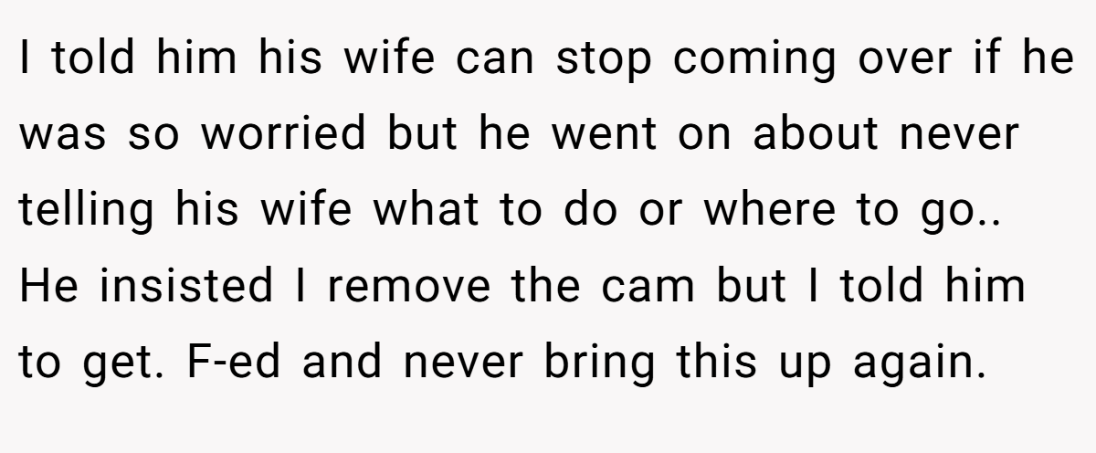 I told him his wife can stop coming over if he was so worried but he went on about never telling his wife what to do or where to go.. He insisted I remove the cam but I told him to get. F-ed and never bring this up again.
