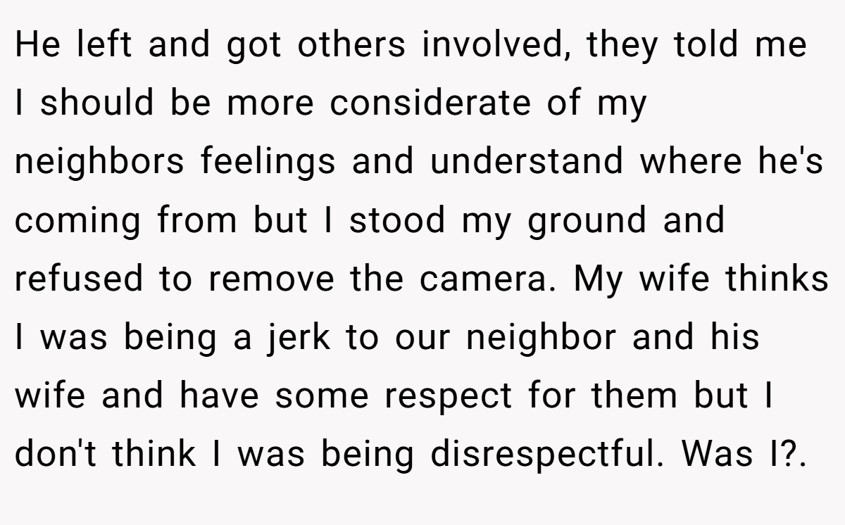 He left and got others involved, they told me I should be more considerate of my neighbors feelings and understand where he's coming from but I stood my ground and refused to remove the camera. My wife thinks I was being a jerk to our neighbor and his wife and have some respect for them but I don't think I was being disrespectful. Was I?.