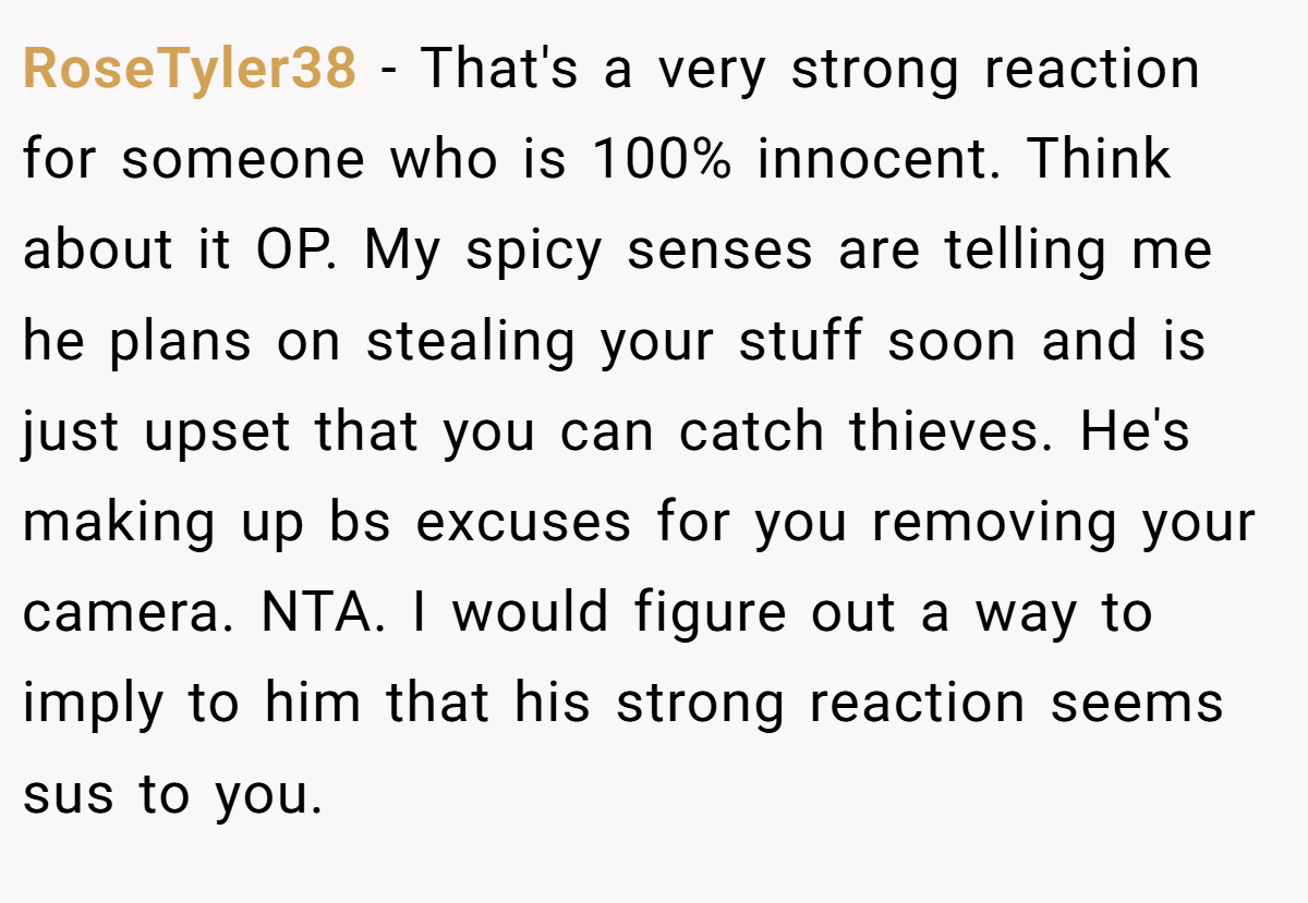 RoseTyler38 − That's a very strong reaction for someone who is 100% innocent. Think about it OP. My spicy senses are telling me he plans on stealing your stuff soon and is just upset that you can catch thieves. He's making up bs excuses for you removing your camera. NTA. I would figure out a way to imply to him that his strong reaction seems sus to you.