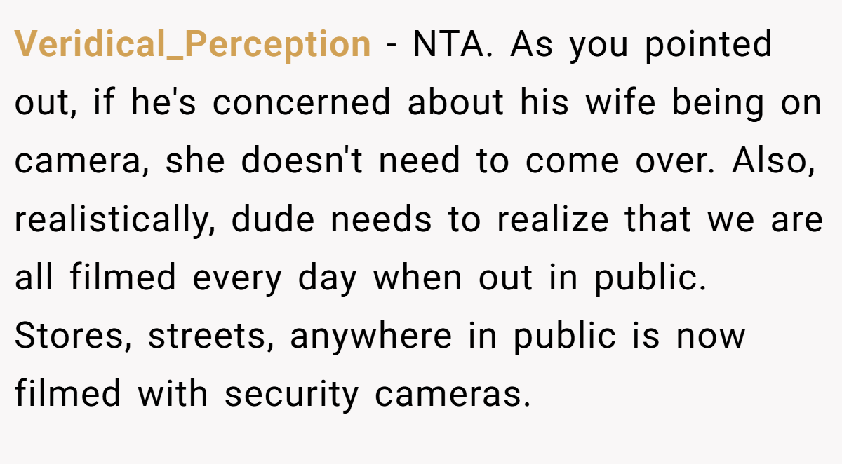Veridical_Perception − NTA. As you pointed out, if he's concerned about his wife being on camera, she doesn't need to come over. Also, realistically, dude needs to realize that we are all filmed every day when out in public. Stores, streets, anywhere in public is now filmed with security cameras.