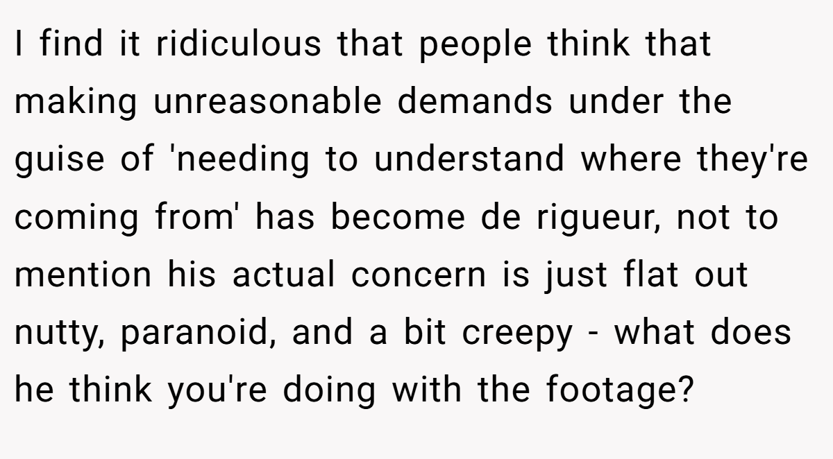 I find it ridiculous that people think that making unreasonable demands under the guise of 'needing to understand where they're coming from' has become de rigueur, not to mention his actual concern is just flat out nutty, paranoid, and a bit creepy - what does he think you're doing with the footage?