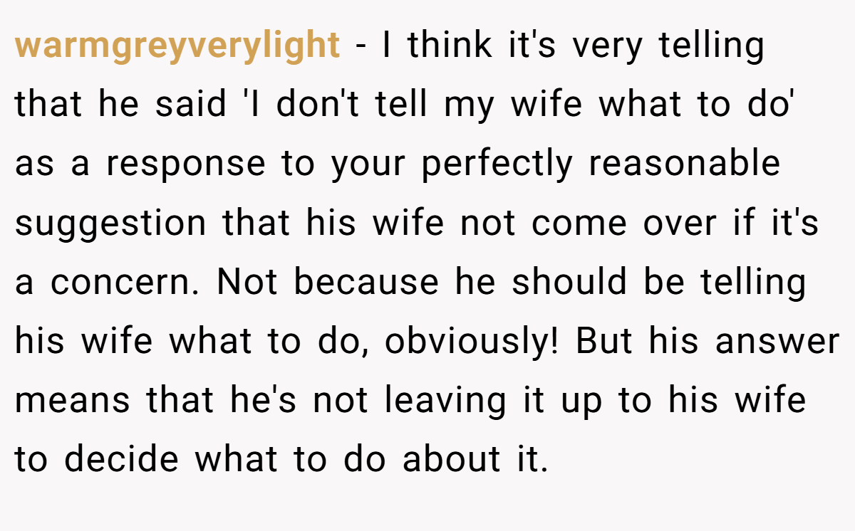 warmgreyverylight − I think it's very telling that he said 'I don't tell my wife what to do' as a response to your perfectly reasonable suggestion that his wife not come over if it's a concern. Not because he should be telling his wife what to do, obviously! But his answer means that he's not leaving it up to his wife to decide what to do about it.