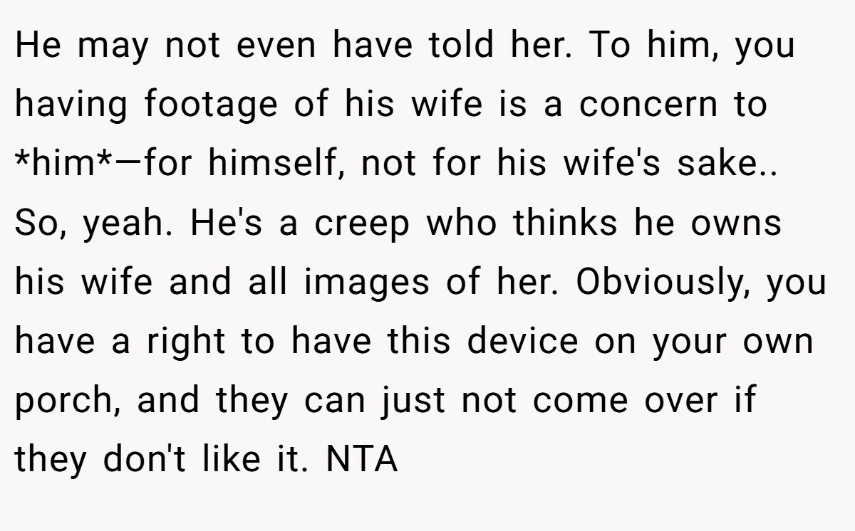 He may not even have told her. To him, you having footage of his wife is a concern to *him*—for himself, not for his wife's sake.. So, yeah. He's a creep who thinks he owns his wife and all images of her. Obviously, you have a right to have this device on your own porch, and they can just not come over if they don't like it. NTA