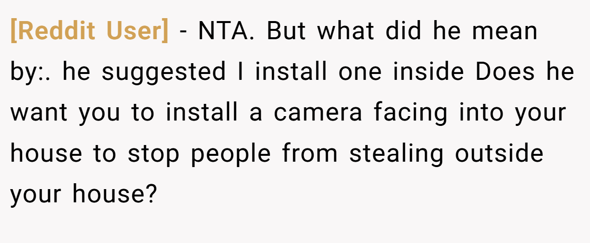 [Reddit User] − NTA. But what did he mean by:. he suggested I install one inside Does he want you to install a camera facing into your house to stop people from stealing outside your house?