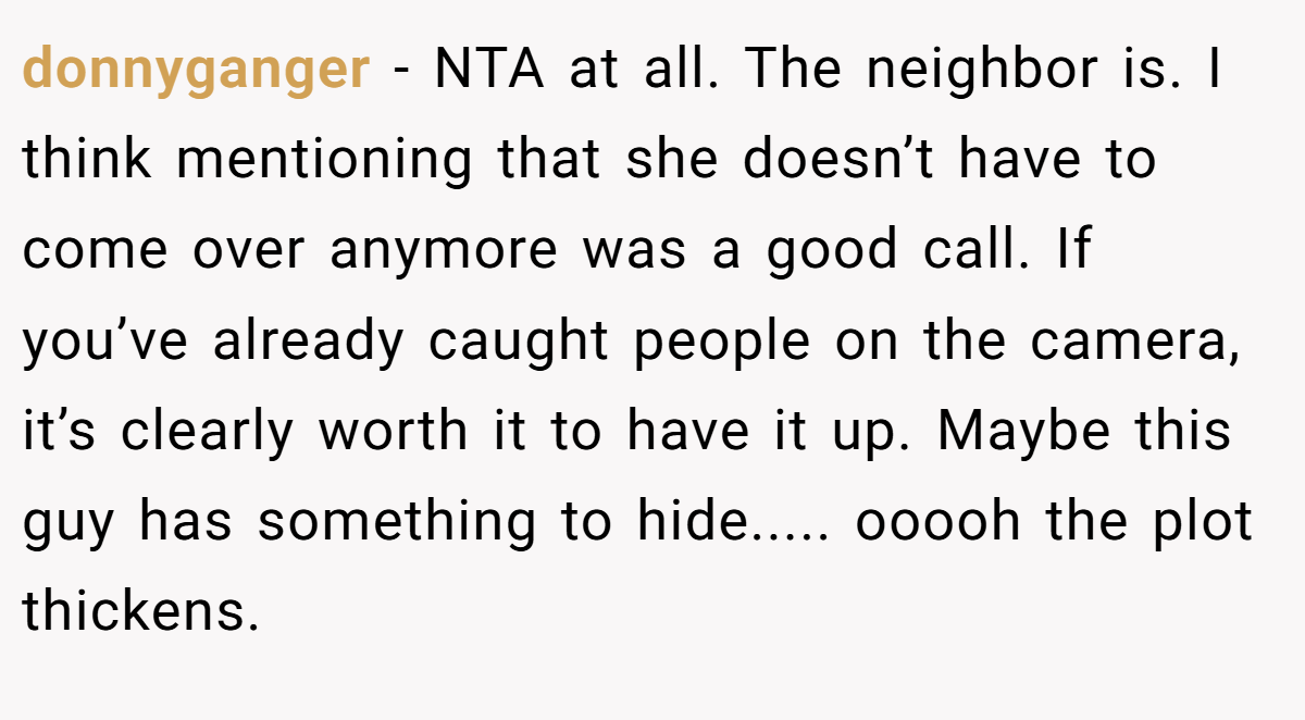 donnyganger − NTA at all. The neighbor is. I think mentioning that she doesn’t have to come over anymore was a good call. If you’ve already caught people on the camera, it’s clearly worth it to have it up. Maybe this guy has something to hide..... ooooh the plot thickens.