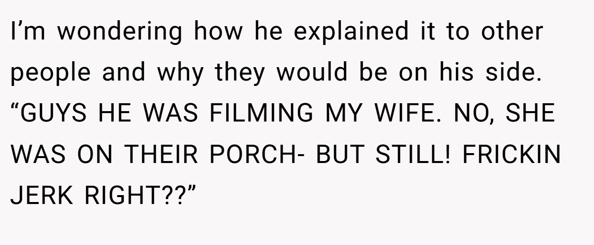 I’m wondering how he explained it to other people and why they would be on his side. “GUYS HE WAS FILMING MY WIFE. NO, SHE WAS ON THEIR PORCH- BUT STILL! FRICKIN JERK RIGHT??”