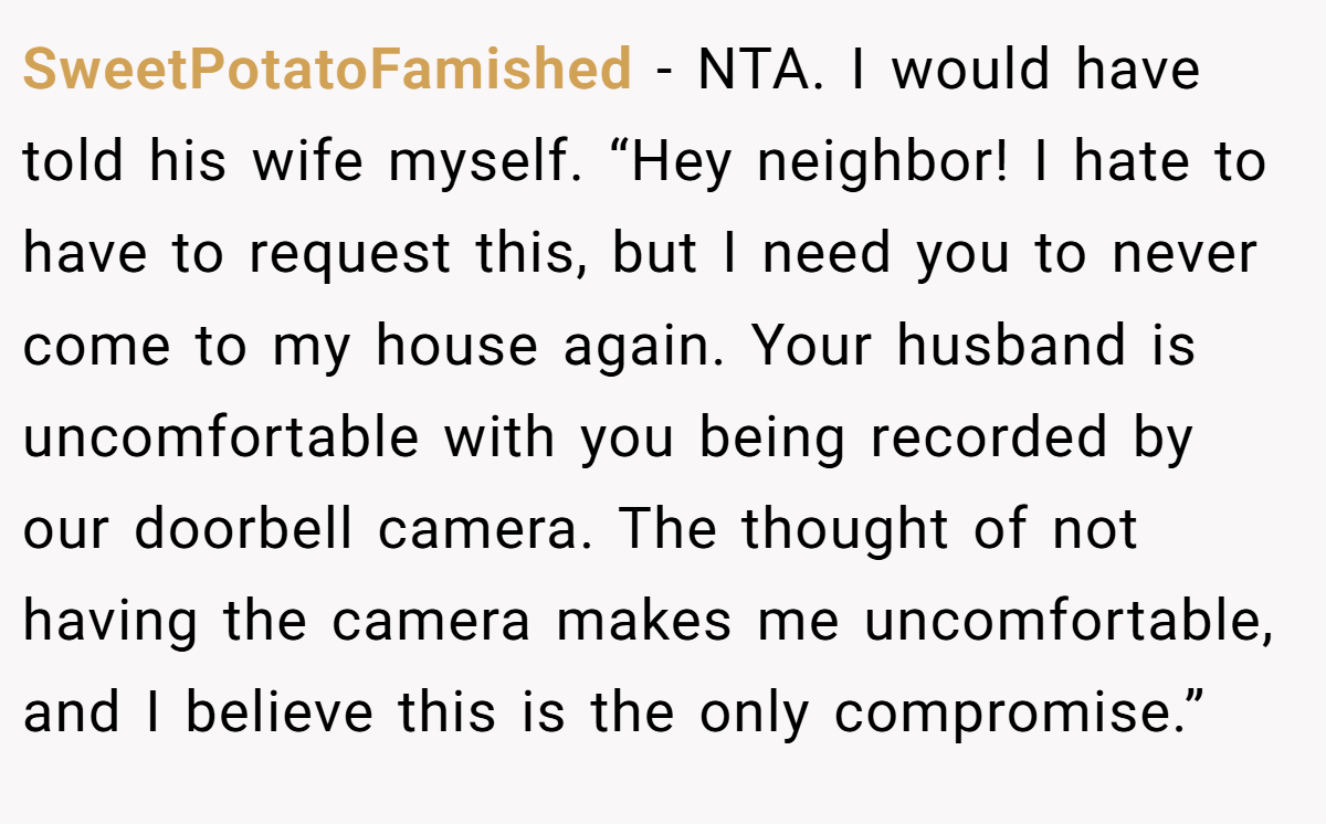 SweetPotatoFamished − NTA. I would have told his wife myself. “Hey neighbor! I hate to have to request this, but I need you to never come to my house again. Your husband is uncomfortable with you being recorded by our doorbell camera. The thought of not having the camera makes me uncomfortable, and I believe this is the only compromise.”