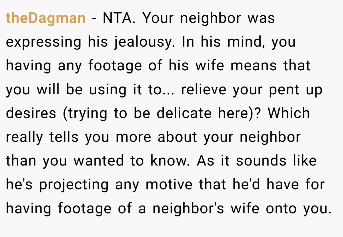theDagman − NTA. Your neighbor was expressing his jealousy. In his mind, you having any footage of his wife means that you will be using it to... relieve your pent up desires (trying to be delicate here)? Which really tells you more about your neighbor than you wanted to know. As it sounds like he's projecting any motive that he'd have for having footage of a neighbor's wife onto you.