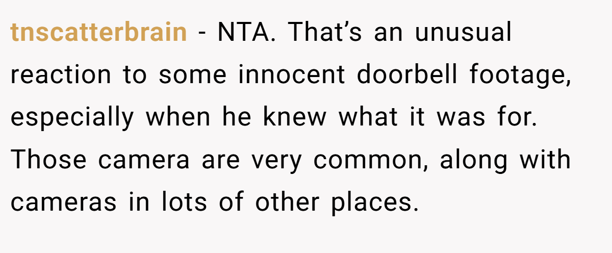 tnscatterbrain − NTA. That’s an unusual reaction to some innocent doorbell footage, especially when he knew what it was for. Those camera are very common, along with cameras in lots of other places.