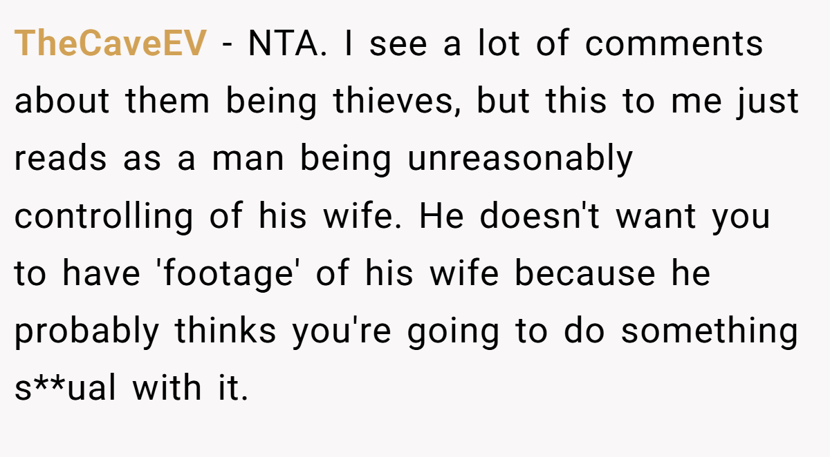 TheCaveEV − NTA. I see a lot of comments about them being thieves, but this to me just reads as a man being unreasonably controlling of his wife. He doesn't want you to have 'footage' of his wife because he probably thinks you're going to do something s**ual with it.