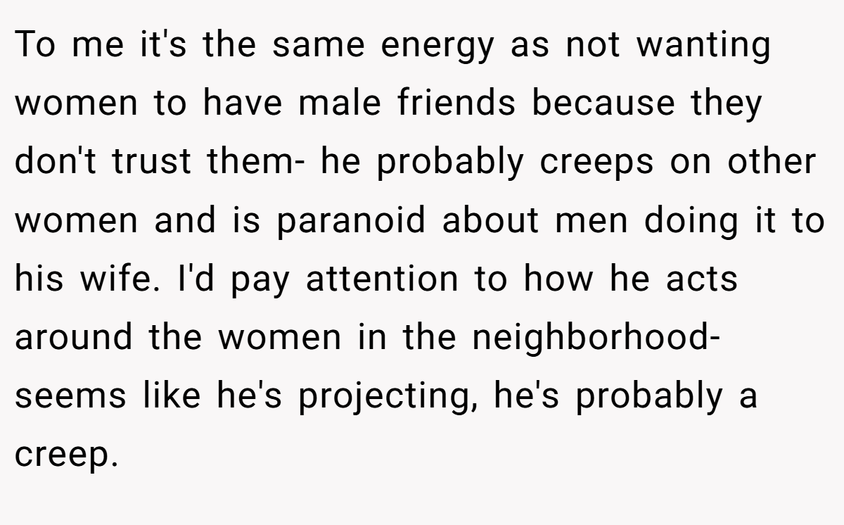To me it's the same energy as not wanting women to have male friends because they don't trust them- he probably creeps on other women and is paranoid about men doing it to his wife. I'd pay attention to how he acts around the women in the neighborhood- seems like he's projecting, he's probably a creep.